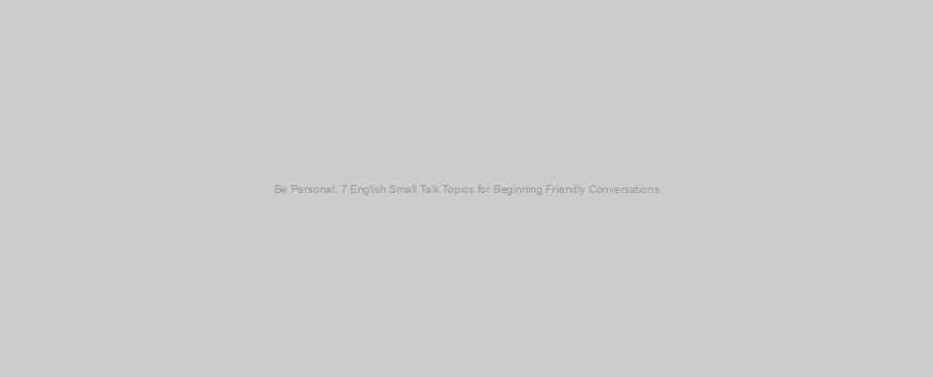 Be Personal: 7 English Small Talk Topics for Beginning Friendly Conversations